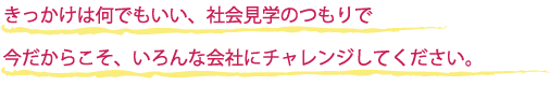 きっかけは何でもいい、社会見学のつもりで　今だからこそ、いろんな会社にチャレンジしてください。