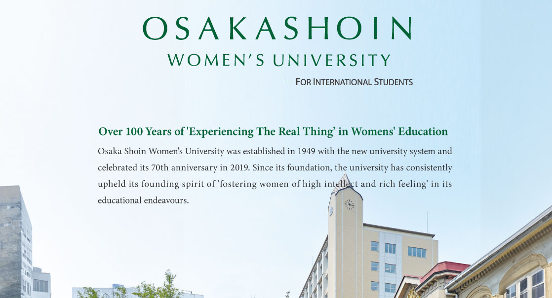 Osaka Shoin Women’s University    FOR INTERNATIONAL STUDENTS     Over 100 Years of 'Experiencing The Real Thing’ in Womens' Education        Osaka Shoin Women's University was established in 1949 with the new university system and celebrated its 70th anniversary in 2019. Since its foundation, the university has consistently upheld its founding spirit of 'fostering women of high intellect and rich feeling' in its educational endeavours.