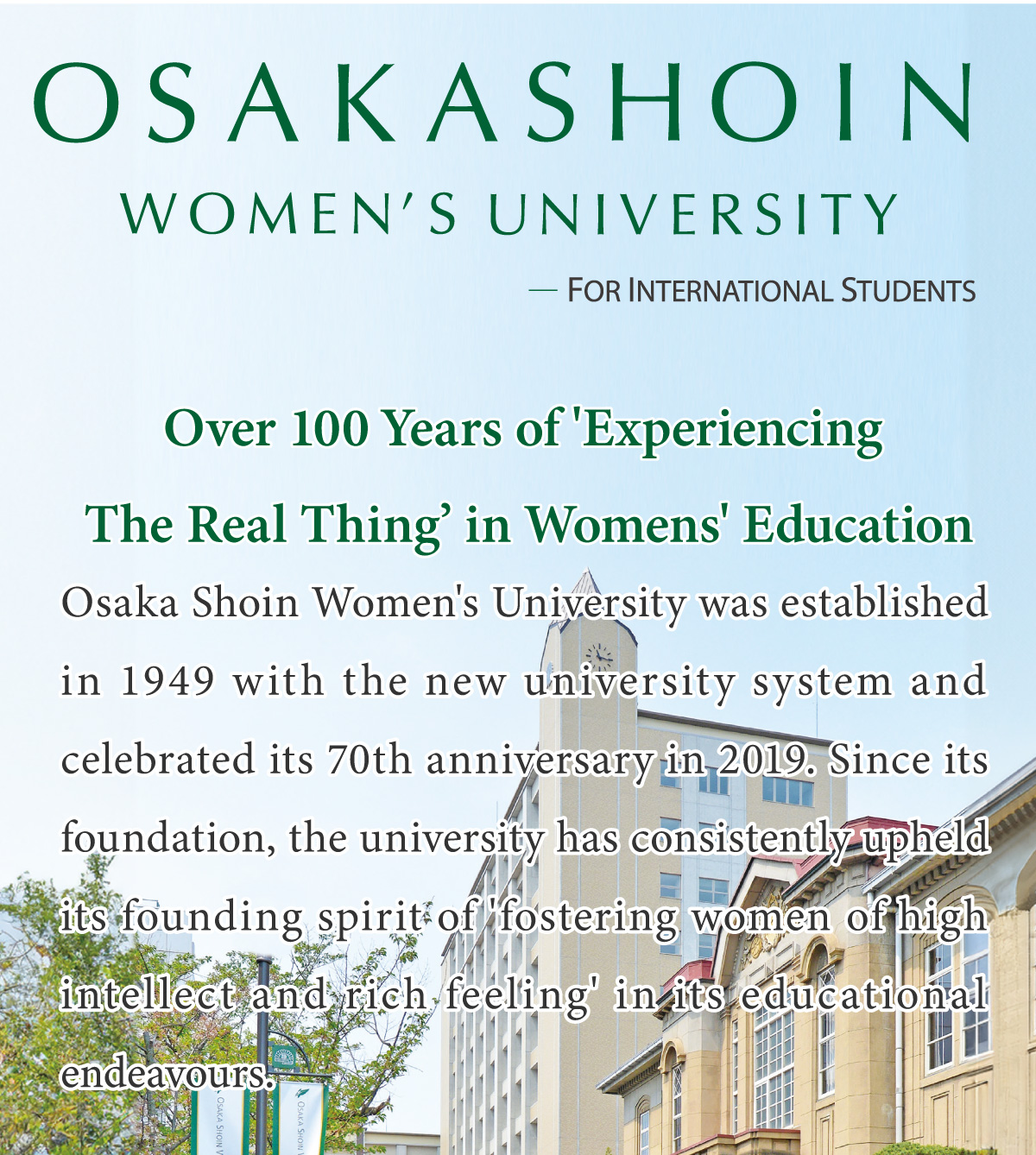 Osaka Shoin Women’s University    FOR INTERNATIONAL STUDENTS     Over 100 Years of 'Experiencing The Real Thing’ in Womens' Education        Osaka Shoin Women's University was established in 1949 with the new university system and celebrated its 70th anniversary in 2019. Since its foundation, the university has consistently upheld its founding spirit of 'fostering women of high intellect and rich feeling' in its educational endeavours.