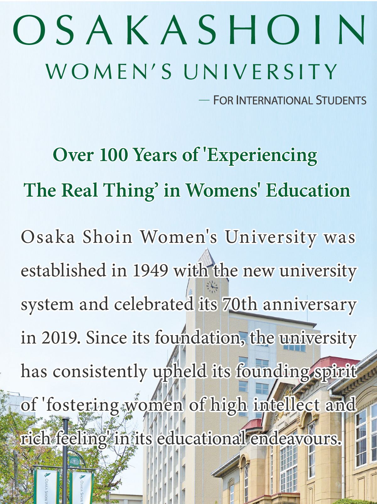 Osaka Shoin Women’s University    FOR INTERNATIONAL STUDENTS     Over 100 Years of 'Experiencing The Real Thing’ in Womens' Education        Osaka Shoin Women's University was established in 1949 with the new university system and celebrated its 70th anniversary in 2019. Since its foundation, the university has consistently upheld its founding spirit of 'fostering women of high intellect and rich feeling' in its educational endeavours.