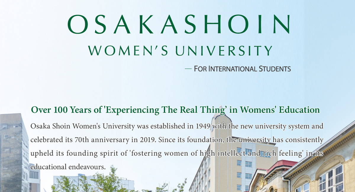 Osaka Shoin Women’s University    FOR INTERNATIONAL STUDENTS     Over 100 Years of 'Experiencing The Real Thing’ in Womens' Education        Osaka Shoin Women's University was established in 1949 with the new university system and celebrated its 70th anniversary in 2019. Since its foundation, the university has consistently upheld its founding spirit of 'fostering women of high intellect and rich feeling' in its educational endeavours.